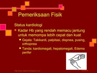 Pemeriksaan Fisik
Status kardiologi
 Kadar Hb yang rendah memacu jantung
untuk memompa lebih cepat dan kuat
 Gejala: Takikardi, palpitasi, dispnea, pusing,
orthopnea
 Tanda: kardiomegali, hepatomegali, Edema
perifer
03/05/16http://www.materi-x2.blogspot.co.id
 