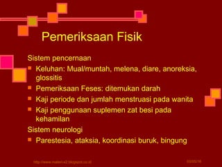 Sistem pencernaan
 Keluhan: Mual/muntah, melena, diare, anoreksia,
glossitis
 Pemeriksaan Feses: ditemukan darah
 Kaji periode dan jumlah menstruasi pada wanita
 Kaji penggunaan suplemen zat besi pada
kehamilan
Sistem neurologi
 Parestesia, ataksia, koordinasi buruk, bingung
Pemeriksaan Fisik
03/05/16http://www.materi-x2.blogspot.co.id
 