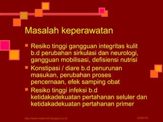 Masalah keperawatan
 Resiko tinggi gangguan integritas kulit
b.d perubahan sirkulasi dan neurologi,
gangguan mobilisasi, defisiensi nutrisi
 Konstipasi / diare b.d penurunan
masukan, perubahan proses
pencernaan, efek samping obat
 Resiko tinggi infeksi b.d
ketidakadekuatan pertahanan seluler dan
ketidakadekuatan pertahanan primer
03/05/16http://www.materi-x2.blogspot.co.id
 
