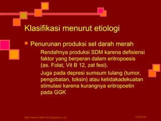  Penurunan produksi sel darah merah
Rendahnya produksi SDM karena defisiensi
faktor yang berperan dalam eritropoesis
(as. Folat, Vit B 12, zat fesi).
Juga pada depresi sumsum tulang (tumor,
pengobatan, toksin) atau ketidakadekuatan
stimulasi karena kurangnya eritropoetin
pada GGK
Klasifikasi menurut etiologi
03/05/16http://www.materi-x2.blogspot.co.id
 