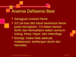 Anemia Defisiensi Besi
 Gangguan sintesis Heme
 2/3 zat besi dlm tubuh berbentuk Heme
pada hemoglobin, 1/3 dalam bentuk
feritin dan hemosiderin dalam sumsum
tulang, limpa, hepar, dan makrofage
 Etiologi: intake tidak adekuat,
malabsorpsi, kehilangan darah dan
hemolisis
03/05/16http://www.materi-x2.blogspot.co.id
 