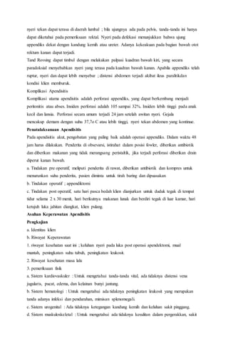 nyeri tekan dapat terasa di daerah lumbal ; bila ujungnya ada pada pelvis, tanda-tanda ini hanya
dapat diketahui pada pemeriksaan rektal. Nyeri pada defekasi menunjukkan bahwa ujung
appendiks dekat dengan kandung kemih atau ureter. Adanya kekeakuan pada bagian bawah otot
rektum kanan dapat terjadi.
Tand Rovsing dapat timbul dengan melakukan palpasi kuadran bawah kiri, yang secara
paradoksial menyebabkan nyeri yang terasa pada kuadran bawah kanan. Apabila appendiks telah
ruptur, nyeri dan dapat lebih menyebar ; distensi abdomen terjadi akibat ileus paralitikdan
kondisi klien memburuk.
Komplikasi Apendisitis
Komplikasi utama apendisitis adalah perforasi appendiks, yang dapat berkembang menjadi
peritonitis atau abses. Insiden perforasi adalah 105 sampai 32%. Insiden lebih tinggi pada anak
kecil dan lansia. Perforasi secara umum terjadi 24 jam setelah awitan nyeri. Gejala
mencakup demam dengan suhu 37,7o C atau lebih tinggi, nyeri tekan abdomen yang kontinue.
Penatalaksanaan Apendisitis
Pada apendisitis akut, pengobatan yang paling baik adalah operasi appendiks. Dalam waktu 48
jam harus dilakukan. Penderita di obsevarsi, istirahat dalam posisi fowler, diberikan antibiotik
dan diberikan makanan yang tidak merangsang peristaltik, jika terjadi perforasi diberikan drain
diperut kanan bawah.
a. Tindakan pre operatif, meliputi penderita di rawat, diberikan antibiotik dan kompres untuk
menurunkan suhu penderita, pasien diminta untuk tirah baring dan dipuasakan
b. Tindakan operatif ; appendiktomi
c. Tindakan post operatif, satu hari pasca bedah klien dianjurkan untuk duduk tegak di tempat
tidur selama 2 x 30 menit, hari berikutnya makanan lunak dan berdiri tegak di luar kamar, hari
ketujuh luka jahitan diangkat, klien pulang.
Asuhan Keperawatan Apendisitis
Pengkajian
a. Identitas klien
b. Riwayat Keperawatan
1. riwayat kesehatan saat ini ; keluhan nyeri pada luka post operasi apendektomi, mual
muntah, peningkatan suhu tubuh, peningkatan leukosit.
2. Riwayat kesehatan masa lalu
3. pemeriksaan fisik
a. Sistem kardiovaskuler : Untuk mengetahui tanda-tanda vital, ada tidaknya distensi vena
jugularis, pucat, edema, dan kelainan bunyi jantung.
b. Sistem hematologi : Untuk mengetahui ada tidaknya peningkatan leukosit yang merupakan
tanda adanya infeksi dan pendarahan, mimisan splenomegali.
c. Sistem urogenital : Ada tidaknya ketegangan kandung kemih dan keluhan sakit pinggang.
d. Sistem muskuloskeletal : Untuk mengetahui ada tidaknya kesulitan dalam pergerakkan, sakit
 