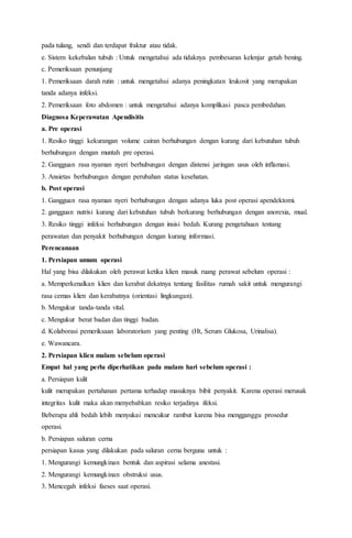 pada tulang, sendi dan terdapat fraktur atau tidak.
e. Sistem kekebalan tubuh : Untuk mengetahui ada tidaknya pembesaran kelenjar getah bening.
c. Pemeriksaan penunjang
1. Pemeriksaan darah rutin : untuk mengetahui adanya peningkatan leukosit yang merupakan
tanda adanya infeksi.
2. Pemeriksaan foto abdomen : untuk mengetahui adanya komplikasi pasca pembedahan.
Diagnosa Keperawatan Apendisitis
a. Pre operasi
1. Resiko tinggi kekurangan volume cairan berhubungan dengan kurang dari kebutuhan tubuh
berhubungan dengan muntah pre operasi.
2. Gangguan rasa nyaman nyeri berhubungan dengan distensi jaringan usus oleh inflamasi.
3. Ansietas berhubungan dengan perubahan status kesehatan.
b. Post operasi
1. Gangguan rasa nyaman nyeri berhubungan dengan adanya luka post operasi apendektomi.
2. gangguan nutrisi kurang dari kebutuhan tubuh berkurang berhubungan dengan anorexia, mual.
3. Resiko tinggi infeksi berhubungan dengan insisi bedah. Kurang pengetahuan tentang
perawatan dan penyakit berhubungan dengan kurang informasi.
Perencanaan
1. Persiapan umum operasi
Hal yang bisa dilakukan oleh perawat ketika klien masuk ruang perawat sebelum operasi :
a. Memperkenalkan klien dan kerabat dekatnya tentang fasilitas rumah sakit untuk mengurangi
rasa cemas klien dan kerabatnya (orientasi lingkungan).
b. Mengukur tanda-tanda vital.
c. Mengukur berat badan dan tinggi badan.
d. Kolaborasi pemeriksaan laboratorium yang penting (Ht, Serum Glukosa, Urinalisa).
e. Wawancara.
2. Persiapan klien malam sebelum operasi
Empat hal yang perlu diperhatikan pada malam hari sebelum operasi :
a. Persiapan kulit
kulit merupakan pertahanan pertama terhadap masuknya bibit penyakit. Karena operasi merusak
integritas kulit maka akan menyebabkan resiko terjadinya ifeksi.
Beberapa ahli bedah lebih menyukai mencukur rambut karena bisa mengganggu prosedur
operasi.
b. Persiapan saluran cerna
persiapan kasus yang dilakukan pada saluran cerna berguna untuk :
1. Mengurangi kemungkinan bentuk dan aspirasi selama anestasi.
2. Mengurangi kemungkinan obstruksi usus.
3. Mencegah infeksi faeses saat operasi.
 