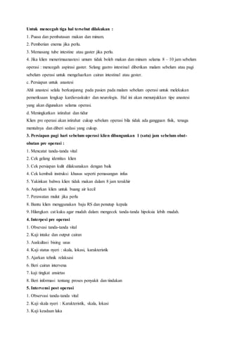 Untuk mencegah tiga hal tersebut dilakukan :
1. Puasa dan pembatasan makan dan minum.
2. Pemberian enema jika perlu.
3. Memasang tube intestine atau gaster jika perlu.
4. Jika klien menerimaanastesi umum tidak boleh makan dan minum selama 8 – 10 jam sebelum
operasi : mencegah aspirasi gaster. Selang gastro intestinal diberikan malam sebelum atau pagi
sebelum operasi untuk mengeluarkan cairan intestinal atau gester.
c. Persiapan untuk anastesi
Ahli anastesi selalu berkunjunng pada pasien pada malam sebelum operasi untuk melekukan
pemeriksaan lengkap kardiovaskuler dan neurologis. Hal ini akan menunjukkan tipe anastesi
yang akan digunakan selama operasi.
d. Meningkatkan istirahat dan tidur
Klien pre operasi akan istirahat cukup sebelum operasi bila tidak ada gangguan fisik, tenaga
mentalnya dan diberi sedasi yang cukup.
3. Persiapan pagi hari sebelum operasi klien dibangunkan 1 (satu) jam sebelum obat-
obatan pre operasi :
1. Mencatat tanda-tanda vital
2. Cek gelang identitas klien
3. Cek persiapan kulit dilaksanakan dengan baik
4. Cek kembali instruksi khusus seperti pemasangan infus
5. Yakinkan bahwa klien tidak makan dalam 8 jam terakhir
6. Anjurkan klien untuk buang air kecil
7. Perawatan mulut jika perlu
8. Bantu klien menggunakan baju RS dan penutup kepala
9. Hilangkan cat kuku agar mudah dalam mengecek tanda-tanda hipoksia lebih mudah.
4. Interpesi pre operasi
1. Obsevasi tanda-tanda vital
2. Kaji intake dan output cairan
3. Auskultasi bising usus
4. Kaji status nyeri : skala, lokasi, karakteristik
5. Ajarkan tehnik relaksasi
6. Beri cairan intervena
7. kaji tingkat ansietas
8. Beri informasi tentang proses penyakit dan tindakan
5. Intervensi post operasi
1. Observasi tanda-tanda vital
2. Kaji skala nyeri : Karakteristik, skala, lokasi
3. Kaji keadaan luka
 