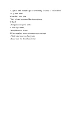 4. Anjurkan untuk mengubah posisi seperti miring ke kanan, ke kiri dan duduk.
5. Kaji status nutrisi
6. Auskultasi bising usus
7. Beri informasi perawatan luka dan penyakitnya.
Evaluasi
a. Gangguan rasa nyaman teratasi
b. Tidak terjadi infeksi
c. Gangguan nutrisi teratasi
d. Klien memahami tentang perawatan dan penyakitnya
e. Tidak terjadi penurunan berat badan
f. Tanda-tanda vital dalam batas normal
 