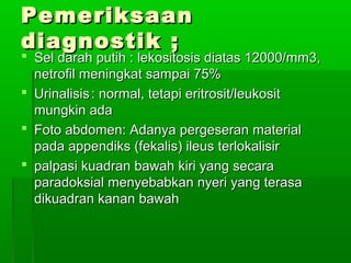 Pemeriksaan
diagnostik ;
 Sel darah putih : lekositosis diatas 12000/mm3,
  netrofil meningkat sampai 75%
 Urinalisis : normal, tetapi eritrosit/leukosit
  mungkin ada
 Foto abdomen: Adanya pergeseran material
  pada appendiks (fekalis) ileus terlokalisir
 palpasi kuadran bawah kiri yang secara
  paradoksial menyebabkan nyeri yang terasa
  dikuadran kanan bawah
 