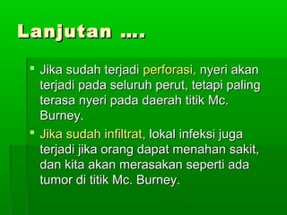 Lanjutan ….

  Jika sudah terjadi perforasi, nyeri akan
   terjadi pada seluruh perut, tetapi paling
   terasa nyeri pada daerah titik Mc.
   Burney.
  Jika sudah infiltrat, lokal infeksi juga
   terjadi jika orang dapat menahan sakit,
   dan kita akan merasakan seperti ada
   tumor di titik Mc. Burney.
 