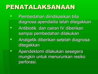 PENATALAKSANAAN
   Pembedahan diindikasikan bila
    diagnosa apendisitis telah ditegakkan
   Antibiotik dan cairan IV diberikan
    sampai pembedahan dilakukan
   Analgetik diberikan setelah diagnosa
    ditegakkan
   Apendektomi dilakukan sesegera
    mungkin untuk menurunkan resiko
    perforasi.
 
