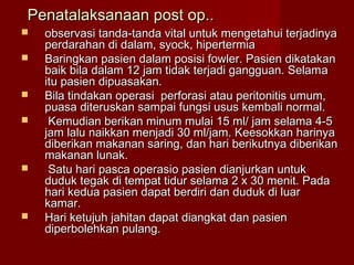 Penatalaksanaan post op..
   observasi tanda-tanda vital untuk mengetahui terjadinya
    perdarahan di dalam, syock, hipertermia
   Baringkan pasien dalam posisi fowler. Pasien dikatakan
    baik bila dalam 12 jam tidak terjadi gangguan. Selama
    itu pasien dipuasakan.
   Bila tindakan operasi perforasi atau peritonitis umum,
    puasa diteruskan sampai fungsi usus kembali normal.
    Kemudian berikan minum mulai 15 ml/ jam selama 4-5
    jam lalu naikkan menjadi 30 ml/jam. Keesokkan harinya
    diberikan makanan saring, dan hari berikutnya diberikan
    makanan lunak.
    Satu hari pasca operasio pasien dianjurkan untuk
    duduk tegak di tempat tidur selama 2 x 30 menit. Pada
    hari kedua pasien dapat berdiri dan duduk di luar
    kamar.
   Hari ketujuh jahitan dapat diangkat dan pasien
    diperbolehkan pulang.
 