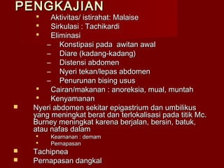 PENGKAJIAN
        Aktivitas/ istirahat: Malaise
        Sirkulasi : Tachikardi
        Eliminasi
        – Konstipasi pada awitan awal
        – Diare (kadang-kadang)
        – Distensi abdomen
        – Nyeri tekan/lepas abdomen
        – Penurunan bising usus
        Cairan/makanan : anoreksia, mual, muntah
        Kenyamanan
   Nyeri abdomen sekitar epigastrium dan umbilikus
    yang meningkat berat dan terlokalisasi pada titik Mc.
    Burney meningkat karena berjalan, bersin, batuk,
    atau nafas dalam
        Keamanan : demam
        Pernapasan
   Tachipnea
   Pernapasan dangkal
 