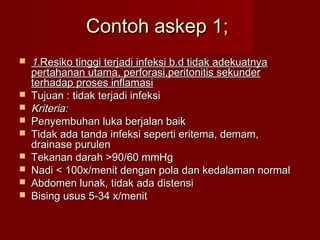 Contoh askep 1;
   1.Resiko tinggi terjadi infeksi b.d tidak adekuatnya
    pertahanan utama, perforasi,peritonitis sekunder
    terhadap proses inflamasi
   Tujuan : tidak terjadi infeksi
   Kriteria:
   Penyembuhan luka berjalan baik
   Tidak ada tanda infeksi seperti eritema, demam,
    drainase purulen
   Tekanan darah >90/60 mmHg
   Nadi < 100x/menit dengan pola dan kedalaman normal
   Abdomen lunak, tidak ada distensi
   Bising usus 5-34 x/menit
 