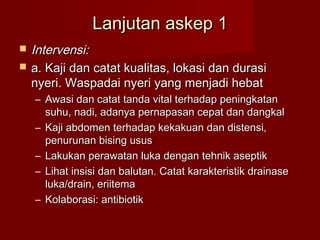 Lanjutan askep 1
   Intervensi:
   a. Kaji dan catat kualitas, lokasi dan durasi
    nyeri. Waspadai nyeri yang menjadi hebat
    – Awasi dan catat tanda vital terhadap peningkatan
      suhu, nadi, adanya pernapasan cepat dan dangkal
    – Kaji abdomen terhadap kekakuan dan distensi,
      penurunan bising usus
    – Lakukan perawatan luka dengan tehnik aseptik
    – Lihat insisi dan balutan. Catat karakteristik drainase
      luka/drain, eriitema
    – Kolaborasi: antibiotik
 