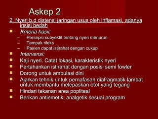 Askep 2
2. Nyeri b.d distensi jaringan usus oleh inflamasi, adanya
    insisi bedah
   Kriteria hasil:
    –     Persepsi subyektif tentang nyeri menurun
    –     Tampak rileks
    –     Pasien dapat istirahat dengan cukup
       Intervensi:
       Kaji nyeri. Catat lokasi, karakteristik nyeri
       Pertahankan istirahat dengan posisi semi fowler
       Dorong untuk ambulasi dini
       Ajarkan tehnik untuk pernafasan diafragmatik lambat
        untuk membantu melepaskan otot yang tegang
       Hindari tekanan area popliteal
       Berikan antiemetik, analgetik sesuai program
 