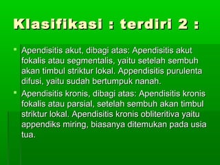 Klasifikasi : terdiri 2 :
 Apendisitis akut, dibagi atas: Apendisitis akut
  fokalis atau segmentalis, yaitu setelah sembuh
  akan timbul striktur lokal. Appendisitis purulenta
  difusi, yaitu sudah bertumpuk nanah.
 Apendisitis kronis, dibagi atas: Apendisitis kronis
  fokalis atau parsial, setelah sembuh akan timbul
  striktur lokal. Apendisitis kronis obliteritiva yaitu
  appendiks miring, biasanya ditemukan pada usia
  tua.
 