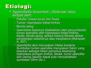 Etiologi:
  Appendisitis tersumbat ( Obstruksi )atau
   terlipat oleh:
    Fekalis/ massa keras dari feses
    Tumor, hiperplasia folikel limfoid
    Benda asing
    Apendisitis biasanya disebabkan oleh penyumbatan
     lumen apendiks oleh hiperplasia folikel limfoid,
     fekalit, benda asing, striktur karena fibrosis akibat
     peradangan sebelumya atau neoplasma (Mansjoer.
     A, 307).
    Apendisitis akut merupakan infeksi bacteria.
     Sumbatan lumen apendiks merupakan faktor yang
     diajukan sebagai faktor pencetus disamping
     hiperplasia jaringan limfoid, fekalit, tumor apendiks
     dan cacing askaris dapat pula menyebabkan
     sumbatan (Wim De J
 