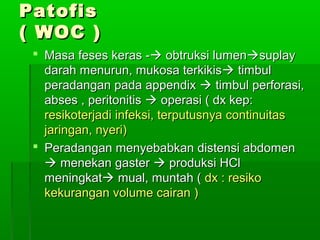 Patofis
( WOC )
  Masa feses keras - obtruksi lumensuplay
   darah menurun, mukosa terkikis timbul
   peradangan pada appendix  timbul perforasi,
   abses , peritonitis  operasi ( dx kep:
   resikoterjadi infeksi, terputusnya continuitas
   jaringan, nyeri)
  Peradangan menyebabkan distensi abdomen
    menekan gaster  produksi HCl
   meningkat mual, muntah ( dx : resiko
   kekurangan volume cairan )
 