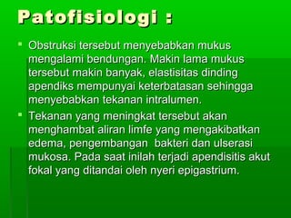 Patofisiologi :
 Obstruksi tersebut menyebabkan mukus
  mengalami bendungan. Makin lama mukus
  tersebut makin banyak, elastisitas dinding
  apendiks mempunyai keterbatasan sehingga
  menyebabkan tekanan intralumen.
 Tekanan yang meningkat tersebut akan
  menghambat aliran limfe yang mengakibatkan
  edema, pengembangan bakteri dan ulserasi
  mukosa. Pada saat inilah terjadi apendisitis akut
  fokal yang ditandai oleh nyeri epigastrium.
 