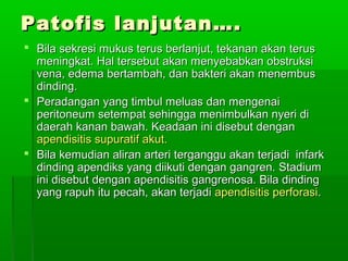 Patofis lanjutan….
 Bila sekresi mukus terus berlanjut, tekanan akan terus
  meningkat. Hal tersebut akan menyebabkan obstruksi
  vena, edema bertambah, dan bakteri akan menembus
  dinding.
 Peradangan yang timbul meluas dan mengenai
  peritoneum setempat sehingga menimbulkan nyeri di
  daerah kanan bawah. Keadaan ini disebut dengan
  apendisitis supuratif akut.
 Bila kemudian aliran arteri terganggu akan terjadi infark
  dinding apendiks yang diikuti dengan gangren. Stadium
  ini disebut dengan apendisitis gangrenosa. Bila dinding
  yang rapuh itu pecah, akan terjadi apendisitis perforasi.
 