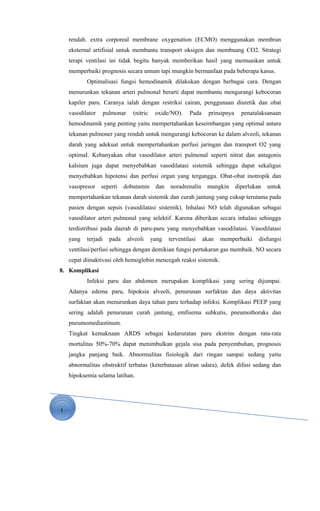 1
rendah. extra corporeal membrane oxygenation (ECMO) menggunakan membran
eksternal artifisial untuk membantu transport oksigen dan membuang CO2. Strategi
terapi ventilasi ini tidak begitu banyak memberikan hasil yang memuaskan untuk
memperbaiki prognosis secara umum tapi mungkin bermanfaat pada beberapa kasus.
Optimalisasi fungsi hemodinamik dilakukan dengan berbagai cara. Dengan
menurunkan tekanan arteri pulmonal berarti dapat membantu mengurangi kebocoran
kapiler paru. Caranya ialah dengan restriksi cairan, penggunaan diuretik dan obat
vasodilator pulmonar (nitric oxide/NO). Pada prinsipnya penatalaksanaan
hemodinamik yang penting yaitu mempertahankan keseimbangan yang optimal antara
tekanan pulmoner yang rendah untuk mengurangi kebocoran ke dalam alveoli, tekanan
darah yang adekuat untuk mempertahankan perfusi jaringan dan transport O2 yang
optimaI. Kebanyakan obat vasodilator arteri pulmonal seperti nitrat dan antagonis
kalsium juga dapat menyebabkan vasodilatasi sistemik sehingga dapat sekaligus
menyebabkan hipotensi dan perfusi organ yang terganggu. Obat-obat inotropik dan
vasopresor seperti dobutamin dan noradrenalin mungkin diperlukan untuk
mempertahankan tekanan darah sistemik dan curah jantung yang cukup terutama pada
pasien dengan sepsis (vasodilatasi sistemik). Inhalasi NO telah digunakan sebagai
vasodilator arteri pulmonal yang selektif. Karena diberikan secara inhalasi sehingga
terdistribusi pada daerah di paru-paru yang menyebabkan vasodilatasi. Vasodilatasi
yang terjadi pada alveoli yang terventilasi akan memperbaiki disfungsi
ventilasi/perfusi sehingga dengan demikian fungsi pertukaran gas membaik. NO secara
cepat diinaktivasi oleh hemoglobin mencegah reaksi sistemik.
8. Komplikasi
Infeksi paru dan abdomen merupakan komplikasi yang sering dijumpai.
Adanya edema paru, hipoksia alveoli, penurunan surfaktan dan daya aktivitas
surfaktan akan menurunkan daya tahan paru terhadap infeksi. Komplikasi PEEP yang
sering adalah penurunan curah jantung, emfisema subkutis, pneumothoraks dan
pneumomediastinum.
Tingkat kemaknaan ARDS sebagai kedaruratan paru ekstrim dengan rata-rata
mortalitas 50%-70% dapat menimbulkan gejala sisa pada penyembuhan, prognosis
jangka panjang baik. Abnormalitas fisiologik dari ringan sampai sedang yaitu
abnormalitas obstruktif terbatas (keterbatasan aliran udara), defek difusi sedang dan
hipoksemia selama latihan.
 