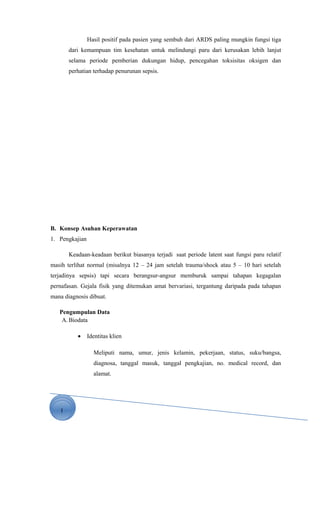 1
Hasil positif pada pasien yang sembuh dari ARDS paling mungkin fungsi tiga
dari kemampuan tim kesehatan untuk melindungi paru dari kerusakan lebih lanjut
selama periode pemberian dukungan hidup, pencegahan toksisitas oksigen dan
perhatian terhadap penurunan sepsis.
B. Konsep Asuhan Keperawatan
1. Pengkajian
Keadaan-keadaan berikut biasanya terjadi saat periode latent saat fungsi paru relatif
masih terlihat normal (misalnya 12 – 24 jam setelah trauma/shock atau 5 – 10 hari setelah
terjadinya sepsis) tapi secara berangsur-angsur memburuk sampai tahapan kegagalan
pernafasan. Gejala fisik yang ditemukan amat bervariasi, tergantung daripada pada tahapan
mana diagnosis dibuat.
Pengumpulan Data
A. Biodata
• Identitas klien
Meliputi nama, umur, jenis kelamin, pekerjaan, status, suku/bangsa,
diagnosa, tanggal masuk, tanggal pengkajian, no. medical record, dan
alamat.
 