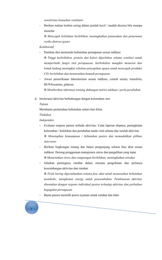 1
sensitivitas kemudian ventilator
- Berikan makan lembut sering dalam jumlah kecil / mudah dicerna bila mampu
menelan
® Mencegah kelelahan berlebihan, meningkatkan pemasukan dan penurunan
resiko distress gaster
Kolaboratif
- Pastikan diet memenuhi kebutuhan pernapasan sesuai indikasi
® Tinggi karbohidrat, protein dan kalori diperlukan selama ventilasi untuk
memperbaiki fungsi otot pernpaasan, karbohidrat mungkin menurun dan
lemak kadang meningkat sebelum penyapihan upaya untuk mencegah produksi
CO2 berlebihan dan menurunkan kemudi pernapasan
- Awasi pemeriksaan laboratorium sesuai indikasi, contoh serum, transferin,
BUN/kreatinin, glukosa
® Memberikan informasi tentang dukungan nutrisi adekuat / perlu perubahan
d. Intoleransi aktivitas berhubungan dengan kelemahan otot
Tujuan
Membantu pemenuhan kebutuhan sehari-hari klien
Tindakan
Independen
- Evaluasi respons pasien terhada aktivitas. Catat laporan dispnea, peningkatan
kelemahan / kelelahan dan perubahan tanda vital selama dan setelah aktivitas
® Menetapkan kemampuan / kebutuhan pasien dan memudahkan pilihan
intervensi
- Berikan lingkungan tenang dan batasi pengunjung selama fase akut sesuai
indikasi. Dorong penggunaan manajemen stress dan pangalihan yang tepat
® Menurunkan stress dan rangsangan berlebihan, meningkatkan istrahat
- Jelaskan pentingnya istrahat dalam rencana pengobatan dan perlunya
keseimbangan aktivitas dan istrahat
® Tirah baring dipertahankan selama fase akut untuk menurunkan kebutuhan
metabolic, menghemat energy untuk penyembuhan. Pembatasan aktivitas
ditentukan dengan respons individual pasien terhadap aktivitas dan perbaikan
kegagalan pernapasan
- Bantu pasien memilih posisi nyaman untuk istrahat dan tidur
 