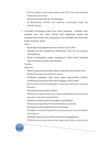 1
® Pasien mungkin nyaman dengan kepala tinggi, tidur di kursi atau menunduk
kedepan meja atau bantal
- Bantu aktivitas perawatan diri yang diperlukan
® Meminimalkan kelelahan dan membantu keseimbangan suplai dan
kebutuhan oksigen
e. Cemas/takut berhubungan dengan krisis situasi, pengobatan , perubahan status
kesehatan, takut mati, faktor fisiologi (efek hipoksemia) ditandai oleh
mengekspresikan masalah yang sedang dialami, tensi meningkat, dan merasa tidak
berdaya, ketakutan, gelisah.
Tujuan :
- Pasien dapat mengungkapkan perasaan cemasnya secara verbal
- Mengakui dan mau mendiskusikan ketakutannya, rileks dan rasa cemasnya
mulai berkurang
- Mampu menanggulangi, mampu menggunakan sumber-sumber pendukung
untuk memecahkan masalah yang dialaminya.
Tindakan
Independen:
- Observasi peningkatan pernafasan, agitasi, kegelisahan dan kestabilan emosi.
® Hipoksemia dapat menyebabkan kecemasan.
- Pertahankan lingkungan yang tenang dengan meminimalkan stimulasi.
Usahakan perawatan dan prosedur tidak menggaggu waktu istirahat.
® Cemas berkurang oleh meningkatkan relaksasi dan pengawetan energi yang
digunakan.
- Bantu dengan teknik relaksasi, meditasi.
® Memberi kesempatan untuk pasien untuk mengendalikan kecemasannya dan
merasakan sendiri dari pengontrolannya.
- Identifikasi persepsi pasien dari pengobatan yang dilakukan
® Menolong mengenali asal kecemasan/ketakutan yang dialami
- Dorong pasien untuk mengekspresikan kecemasannya.
® Langkah awal dalam mengendalikan perasaan-perasaan yang teridentifikasi
dan terekspresi.
- Membantu menerima situsi dan hal tersebut harus ditanggulanginya.
® Menerima stress yang sedang dialami tanpa denial, bahwa segalanya akan
 