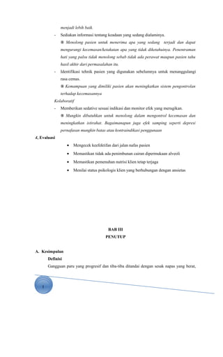1
menjadi lebih baik.
- Sediakan informasi tentang keadaan yang sedang dialaminya.
® Menolong pasien untuk menerima apa yang sedang terjadi dan dapat
mengurangi kecemasan/ketakutan apa yang tidak diketahuinya. Penentraman
hati yang palsu tidak menolong sebab tidak ada perawat maupun pasien tahu
hasil akhir dari permasalahan itu.
- Identifikasi tehnik pasien yang digunakan sebelumnya untuk menanggulangi
rasa cemas.
® Kemampuan yang dimiliki pasien akan meningkatkan sistem pengontrolan
terhadap kecemasannya
Kolaboratif
- Memberikan sedative sesuai indikasi dan monitor efek yang merugikan.
® Mungkin dibutuhkan untuk menolong dalam mengontrol kecemasan dan
meningkatkan istirahat. Bagaimanapun juga efek samping seperti depresi
pernafasan mungkin batas atau kontraindikasi penggunaan
4, Evaluasi
• Mengecek keefektifan dari jalan nafas pasien
• Memastikan tidak ada penimbunan cairan dipermukaan alveoli
• Memastikan pemenuhan nutrisi klien tetap terjaga
• Menilai status psikologis klien yang berhubungan dengan ansietas
BAB III
PENUTUP
A. Kesimpulan
Definisi
Gangguan paru yang progresif dan tiba-tiba ditandai dengan sesak napas yang berat,
 