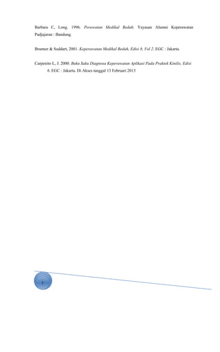 1
Barbara C, Long. 1996. Perawatan Medikal Bedah. Yayasan Alumni Keperawatan
Padjajaran : Bandung.
Brunner & Suddart, 2001. Keperawatan Medikal Bedah, Edisi 8, Vol 2. EGC : Jakarta.
Carpenito L, J. 2000. Buku Saku Diagnosa Keperawatan Aplikasi Pada Praktek Kinilis, Edisi
6. EGC : Jakarta. Di Akses tanggal 13 Februari 2013
 