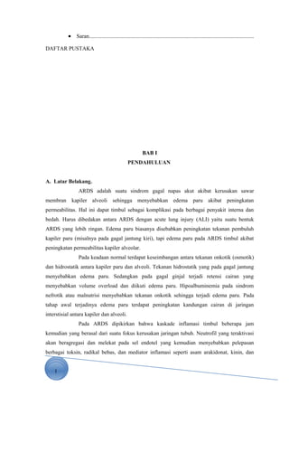 1
• Saran........................................................................................................................
DAFTAR PUSTAKA
BAB I
PENDAHULUAN
A. Latar Belakang.
ARDS adalah suatu sindrom gagal napas akut akibat kerusakan sawar
membran kapiler alveoli sehingga menyebabkan edema paru akibat peningkatan
permeabilitas. Hal ini dapat timbul sebagai komplikasi pada berbagai penyakit interna dan
bedah. Harus dibedakan antara ARDS dengan acute lung injury (ALI) yaitu suatu bentuk
ARDS yang lebih ringan. Edema paru biasanya disebabkan peningkatan tekanan pembuluh
kapiler paru (misalnya pada gagal jantung kiri), tapi edema paru pada ARDS timbul akibat
peningkatan permeabilitas kapiler alveolar.
Pada keadaan normal terdapat keseimbangan antara tekanan onkotik (osmotik)
dan hidrostatik antara kapiler paru dan alveoli. Tekanan hidrostatik yang pada gagal jantung
menyebabkan edema paru. Sedangkan pada gagal ginjal terjadi retensi cairan yang
menyebabkan volume overload dan diikuti edema paru. Hipoalbuminemia pada sindrom
nefrotik atau malnutrisi menyebabkan tekanan onkotik sehingga terjadi edema paru. Pada
tahap awal terjadinya edema paru terdapat peningkatan kandungan cairan di jaringan
interstisial antara kapiler dan alveoli.
Pada ARDS dipikirkan bahwa kaskade inflamasi timbul beberapa jam
kemudian yang berasal dari suatu fokus kerusakan jaringan tubuh. Neutrofil yang teraktivasi
akan beragregasi dan melekat pada sel endotel yang kemudian menyebabkan pelepasan
berbagai toksin, radikal bebas, dan mediator inflamasi seperti asam arakidonat, kinin, dan
 