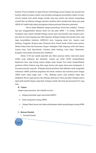 1
histamin. Proses kompleks ini dapat diinisiasi oleh berbagai macam keadaan atau penyakit dan
hasilnya adalah kerusakan endotel yang berakibat peningkatan permeabilitas kapiler alveolar.
Alveoli menjadi terisi penuh dengan eksudat yang kaya protein dan banyak mengandung
neutrofil dan sel inflamasi sehingga terbentuk membran hialin. Karakteristik edema paru pada
ARDS/ALI adalah tidak adanya peningkatan tekanan pulmonal (hipertensi pulmonal).
Hal ini dapat dibuktikan dengan pemeriksaan Swan-Ganz cathether. Tekanan
baji paru menggambarkan tekanan atrium kiri dan pada ARDS < 18 mmHg. ARDS/ALI
merupakan suatu respons terhadap berbagai macam injuri atau penyakit yang mengenai paru-
paru baik itu secara langsung atau tidak langsung. Berbagai keadaan dan penyakit dasar yang
dapat menyebabkan timbulnya ARDS/ALI yaitu: Langsung antara lain: Aspirasi asam
lambung, Tenggelam, Kontusio paru, Pnemonia berat, Emboli lemak, Emboli cairan amnion,
Inhalasi bahan kimia dan Keracunan oksigen. Sedangkan Tidak langsung, terdiri dari Sepsis,
Trauma berat, Syok hipovolemik, Transfusi darah berulang, Luka bakar, Pankreatitis,
Koagulasi intravaskular diseminata dan Anafilaksis.
Sekitar 12-48 jam setelah penyebab atau faktor pencetus timbul, mula-mula pasien
terlihat sesak (takipnea) dan takikardia. Analisis gas darah (AGD) memperlihatkan
hipoksemia berat yang kurang respons dengan terapi oksigen Foto toraks memperlihatkan
gambaran infiltrat bilateral yang difus tanpa disertai oleh gejala edema paru kardiogenik. b.
Fenomena penyakit yang ada : Walaupun banyak penelitian telah dilakukan untuk mengetahui
mekanisme ARDS, perbaikan pengobatan dan teknik ventilator tapi mortalitas pasien dengan
ARDS masih cukup tinggi yaitu > 50%. Beberapa pasien yang bertahan hidup akan
didapatkan fibrosis pada parunya dan disfungsi pada proses difusi gas/udara Sebagian pasien
dapat pulih kembali dengan cukup baik walaupun setelah sakit berat dan perawatan ICU yang
lama.
B. Tujuan.
Adapun tujuan penulisan dari makalah ini yaitu :
a. Sebagai pemenuhan tugas mata kuliah KMB II
b. Untuk mengetahui tentang ARDS.
c. Sebagai bahan bacaan atau bahan perbandingan dalam pengembangan tentang KMB
I
C. Batasan Masalah
1. Konsep Penyakit
 