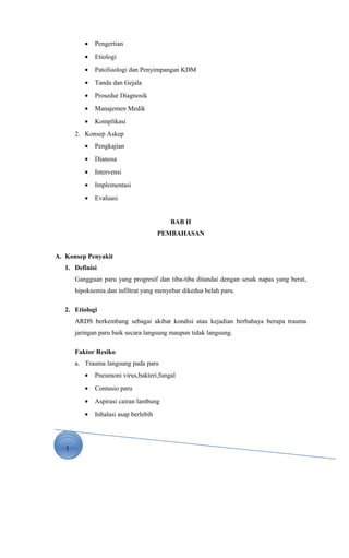 1
• Pengertian
• Etiologi
• Patofsiologi dan Penyimpangan KDM
• Tanda dan Gejala
• Prosedur Diagnosik
• Manajemen Medik
• Komplikasi
2. Konsep Askep
• Pengkajian
• Dianosa
• Intervensi
• Implementasi
• Evaluasi
BAB II
PEMBAHASAN
A. Konsep Penyakit
1. Definisi
Gangguan paru yang progresif dan tiba-tiba ditandai dengan sesak napas yang berat,
hipoksemia dan infiltrat yang menyebar dikedua belah paru.
2. Etiologi
ARDS berkembang sebagai akibat kondisi atau kejadian berbahaya berupa trauma
jaringan paru baik secara langsung maupun tidak langsung.
Faktor Resiko
a. Trauma langsung pada paru
• Pneumoni virus,bakteri,fungal
• Contusio paru
• Aspirasi cairan lambung
• Inhalasi asap berlebih
 