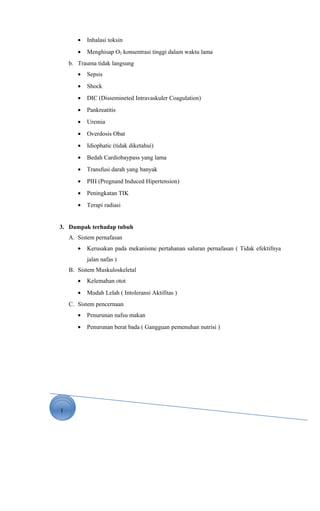 1
• Inhalasi toksin
• Menghisap O2 konsentrasi tinggi dalam waktu lama
b. Trauma tidak langsung
• Sepsis
• Shock
• DIC (Dissemineted Intravaskuler Coagulation)
• Pankreatitis
• Uremia
• Overdosis Obat
• Idiophatic (tidak diketahui)
• Bedah Cardiobaypass yang lama
• Transfusi darah yang banyak
• PIH (Pregnand Induced Hipertension)
• Peningkatan TIK
• Terapi radiasi
3. Dampak terhadap tubuh
A. Sistem pernafasan
• Kerusakan pada mekanisme pertahanan saluran pernafasan ( Tidak efektifnya
jalan nafas )
B. Sistem Muskuloskeletal
• Kelemahan otot
• Mudah Lelah ( Intoleransi Aktifitas )
C. Sistem pencernaan
• Penurunan nafsu makan
• Penurunan berat bada ( Gangguan pemenuhan nutrisi )
 