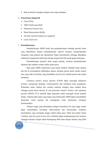 1
• Pada Auskultasi mungkin terdapat suara napas tambahan
6. Pemeriksaan diagnostik
• Chest X-Ray
• ABGs/Analisa gas darah
• Pulmonary Function Test
• Shunt Measurement (Qs/Qt)
• Alveolar-Arterial Gradient (A-a gradient)
• Lactic Acid Level
7. Penatalaksanaan
Penatalaksanaan ARDS terdiri atas penatalaksanaan terhadap penyakit dasar
yang dikombinasi dengan penatalaksanaan suportif terutama mempertahankan
oksigenasi yang adekuat dan optimalisasi fungsi hemodinamik sehingga diharapkan
mekanisme kompensasi tubuh akan bekerja dengan baik bila terjadi gagal multiorgan.
Penatalaksanaan penyakit dasar sangat penting, misalnya penatalaksanaan
hipotensi dan eradikasi sumber infeksi pada sepsis.
Khas pada ARDS, hipoksemia yang terjadi refrakter terhadap terapi oksigen
dan hal ini kemungkinan diakibatkan adanya shunting (pirau) darah melalui daerah
paru yang tidak terventilasi yang disebabkan alveoli terisi eksudat protein dan terjadi
atelektasis.
Continous positive airway pressure (CPAP) dapat mencegah atelektasis
alveolar, mengurangi disfungsi ventilasi/perfusi dan membantu kerja pernapasan.
Kebutuhan untuk intubasi dan ventilasi mekanik mungkin akan semakin besar
sehingga pasien harus dirawat di unit perawatan intensif. Positive end expiratory
pressure (PEEP) 25-15 mmH2O dapat digunakan untuk mencegah alveoli menjadi
kolaps. Tekanan jalan napas yang tinggi yang terjadi pada ARDS dapat menyebabkan
penurunan cairan jantung dan peningkatan risiko barotrauma (misalnya
pneumotoraks).
Tekanan tinggi yang dikombinasi dengan konsentrasi O2 yang tinggi sendiri
dapat menyebabkan kerusakan mikrovaskular dan mencetuskan terjadinya
permeabilitas yang meningkat hingga timbul edema paru. Salah satu bentuk teknik
ventilator yang lain yaitu inverse ratio ventilation dapat memperpanjang fase inspirasi
sehingga transport oksigen dapat berlangsung lebih lama dengan tekanan yang lebih
 