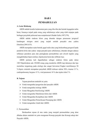 BAB I
PENDAHULUAN
A. Latar Belakang
ARDS adalah kondisi kedaruratan paru yang tiba-tiba dan bentuk kegagalan nafas
berat, biasanya terjadi pada orang yang sebelumnya sehat yang telah terpajan pada
berbagai penyebab pulmonal atau nonpulmonal (Hudak Gallo,1997;579).
ARDS adalah sindrom klinis yang ditandai dengan penurunan progresif
kandungan oksigen arteri yang terjadi setelah penyakit atau cedera
(Smeltzer,2001;615).
ARDS merupakan suatu bentuk gagal nafas akut yang berkembang progresif pada
penderita kritis dan cedera tanpa penyakit paru sebelumnya, ditandai dengan adanya
inflamasi parenkim paru dan peningkatan permeabilitas unit alveoli kapiler yang
mengakibatkan hiperventilasi, hipoksemia berat dan infiltrate luas.
ARDS pertama kali digambarkan sebagai sindrom klinis pada tahun
1967.Diperkirakan ada 150.000 orang yang menderita ARDS tiap tahunnya dan laju
mortalitas tergantung pada etiologi dan sangat bervariasi.Tingkat mortilitasnya 50
%.Sepsis sistemik merupakan penyebab ARDS terbesar sekitar 50%, trauma 15 %,
cardiopulmonary baypass 15 %, viral pneumoni 10 % dan injeksi obat 5 %
B. Tujuan
Tujuan penulisan makalah ini yaitu:
 Untuk mengetahui pengertian dari penyakit ARDS
 Untuk mengetahui etiologi ARDS
 Untuk Mengathui Patofisiologi ARDS
 Untuk mengetahui Manifestasi klinis dari ARDS
 Untuk Mengetahui Komplikasi dari ARDS
 Untuk Mengetahui Pemeriksaan Penunjang dari ARDS
 Untuk mengetahui Askeb dari ARDS
C. Permasalahan
Berdasarkan tujuan di atas maka yang menjadi permasalahan yang akan
dibahas dalam makalah ini yaitu mengeanai Konsep penyakit dan Konsep askep dari
Penyakit ARDS.
 