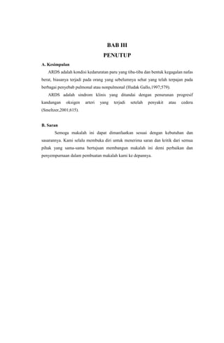 BAB III
PENUTUP
A. Kesimpulan
ARDS adalah kondisi kedaruratan paru yang tiba-tiba dan bentuk kegagalan nafas
berat, biasanya terjadi pada orang yang sebelumnya sehat yang telah terpajan pada
berbagai penyebab pulmonal atau nonpulmonal (Hudak Gallo,1997;579).
ARDS adalah sindrom klinis yang ditandai dengan penurunan progresif
kandungan oksigen arteri yang terjadi setelah penyakit atau cedera
(Smeltzer,2001;615).
B. Saran
Semoga makalah ini dapat dimanfaatkan sesuai dengan kebutuhan dan
sasarannya. Kami selalu membuka diri untuk menerima saran dan kritik dari semua
pihak yang sama-sama bertujuan membangun makalah ini demi perbaikan dan
penyempurnaan dalam pembuatan makalah kami ke depannya.
 