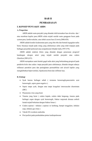 BAB II
PEMBAHASAN
I. KONSEP PENYAKIT ARDS
A. Pengertian
ARDS adalah suatu penyakit yang ditandai oleh kerusakan luas alveolus dan /
atau membran kapiler paru.ARDS selalu terjadi setelah suatu gangguan besar pada
system paru, kardiovaskular, atau tubuh secara luas (Corwin,2000;420).
ARDS adalah kondisi kedaruratan paru yang tiba-tiba dan bentuk kegagalan nafas
berat, biasanya terjadi pada orang yang sebelumnya sehat yang telah terpajan pada
berbagai penyebab pulmonal atau nonpulmonal (Hudak Gallo,1997;579).
ARDS adalah sindrom klinis yang ditandai dengan penurunan progresif
kandungan oksigen arteri yang terjadi setelah penyakit atau cedera
(Smeltzer,2001;615).
ARDS merupakan suatu bentuk gagal nafas akut yang berkembang progresif pada
penderita kritis dan cedera tanpa penyakit paru sebelumnya, ditandai dengan adanya
inflamasi parenkim paru dan peningkatan permeabilitas unit alveoli kapiler yang
mengakibatkan hiperventilasi, hipoksemia berat dan infiltrate luas.
B. Etiologi
Syok karena berbagai sebab ( terutama hemorragik,pancreatitis acut
hemorragik, sepsis gram negative ).
Sepsis tanpa syok, dengan atau tanpa koagulasi intravascular diseminata
(DIC)
Pneumonia virus yang berat
Trauma yang berat ( cedera kepala, cedera dada langsung, trauma pada
berbagai organ dengan syok hemorragik, fraktur majemuk dimana emboli
lemak terjadi berkaitan dengan fraktur femur )
Cedera aspirasi / inhalasi ( aspirasi isi lambung, hampir tenggelam, inhalasi
asap, inhalasi gas iritan )
Toksik O2 overdosis narkotika
Post perfusi pada pembedahan pintas kardiopulmonar
 