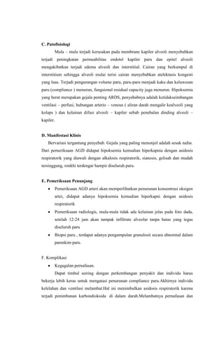 C. Patofisiologi
Mula – mula terjadi kerusakan pada membrane kapiler alveoli menyebabkan
terjadi peningkatan permeabilitas endotel kapiler paru dan epitel alveoli
mengakibatkan terjadi edema alveoli dan interstitial. Cairan yang berkumpul di
interstitium sehingga alveoli mulai terisi cairan menyebabkan atelektasis kongesti
yang luas. Terjadi pengurangan volume paru, paru-paru menjadi kaku dan keluwesan
paru (compliance ) menurun, fungsional residual capacity juga menurun. Hipoksemia
yang berat merupakan gejala penting ARDS, penyebabnya adalah ketidakseimbangan
ventilasi – perfusi, hubungan arterio – venous ( aliran darah mengalir kealveoli yang
kolaps ) dan kelainan difusi alveoli – kapiler sebab penebalan dinding alveoli –
kapiler.
D. Manifestasi Klinis
Bervariasi tergantung penyebab. Gejala yang paling menonjol adalah sesak nafas.
Dari pemeriksaan AGD didapat hipoksemia kemudian hiperkapnia dengan asidosis
respiratorik yang diawali dengan alkalosis respiratorik, sianosis, gelisah dan mudah
tersinggung, ronkhi terdengar hampir diseluruh paru.
E. Pemeriksaan Penunjang
Pemeriksaan AGD arteri akan memperlihatkan penurunan konsentrasi oksigen
artei, didapat adanya hipoksemia kemudian hiperkapni dengan asidosis
respiratorik
Pemeriksaan radiologis, mula-mula tidak ada kelainan jelas pada foto dada,
setelah 12-24 jam akan tampak infiltrate alveolar tanpa batas yang tegas
diseluruh paru
Biopsi paru , terdapat adanya pengumpulan granulosit secara abnormal dalam
parenkim paru.
F. Komplikasi
Kegagalan pernafasan.
Dapat timbul seiring dengan perkembangan penyakit dan individu harus
bekerja lebih keras untuk mengatasi penurunan compliance paru.Akhirnya individu
kelelahan dan ventilasi melambat.Hal ini menimbulkan asidosis respiratorik karena
terjadi penimbunan karbondioksida di dalam darah.Melambatnya pernafasan dan
 
