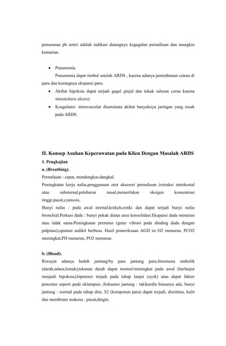 penurunan ph arteri adalah indikasi datangnya kegagalan pernafasan dan mungkin
kematian.
Pneumonia.
Pneumonia dapat timbul setelah ARDS , karena adanya penimbunan cairan di
paru dan kurangnya ekspansi paru.
Akibat hipoksia dapat terjadi gagal ginjal dan tukak saluran cerna karena
stress(stress ulcers).
Koagulansi intravascular diseminata akibat banyaknya jaringan yang rusak
pada ARDS.
II. Konsep Asuhan Keperawatan pada Klien Dengan Masalah ARDS
1. Pengkajian
a. (Breathing).
Pernafasan : cepat, mendengkur,dangkal.
Peningkatan kerja nafas,penggunaan otot aksesori pernafasan (retraksi interkostal
atau substernal,pelebaran nasal,memerlukan oksigen konsentrasi
tinggi.pucat,cyanosis,
Bunyi nafas : pada awal normal,krekels,ronki dan dapat terjadi bunyi nafas
bronchial.Perkusi dada : bunyi pekak diatas area konsolidasi.Ekspansi dada menurun
atau tidak sama.Peningkatan premitus (getar vibrasi pada dinding dada dengan
palpitasi),sputum sedikit berbusa. Hasil pemeriksaan AGD isi O2 menurun, PCO2
meningkat,PH menurun, PO2 menurun.
b. (Blood).
Riwayat adanya bedah jantung/by pass jantung paru,fenomena embolik
(darah,udara,lemak),tekanan darah dapat normal/meningkat pada awal (berlanjut
menjadi hipoksia),hipotensi terjadi pada tahap lanjut (syok) atau dapat faktor
pencetus seperti pada eklampsia ,frekuensi jantung : takikardia biasanya ada, bunyi
jantung : normal pada tahap dini, S2 (komponen paru) dapat terjadi, disritmia, kulit
dan membrane mukosa : pucat,dingin.
 