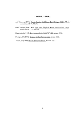 DAFTAR PUSTAKA


Arif Mansyoer(1999). Kapita Selekta Kedokteran Edisi Ketiga. Jilid I. Media
      Acsulapius. FKUI. Jakarta.

Heru Sundaru(2001). Buku Ajar Ilmu Penyakit Dalam Jilid II Edisi Ketiga.
      BalaiPenerbit FKUI. Jakarta.

Hudack&gallo(1997). Keperawatan Kritis Edisi VI Vol I. Jakarta. EGC.

Doenges, EM(2000). Rencana Asuhan Keperawatan. Jakarta. EGC.

Tucker, SM(1998). Standar Perawatan Pasien. Jakarta. EGC.




                                      9
 