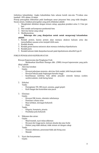 timbulnya kekambuhan. Angka kekambuhan batu saluran kemih rata-rata 7%/tahun atau
kambuh >50% dalam 10 tahun.
Prinsip pencegahan didasarkan pada kandungan unsur penyusun batu yang telah diangkat.
Secara umum, tindakan pencegahan yang perlu dilakukan adalah:
      1. Menghindari dehidrasi dengan minum cukup, upayakan produksi urine 2-3 liter per
         hari
      2. Diet rendah zat/komponen pembentuk batu
      3. Aktivitas harian yang cukup
      4. Medikamentosa
             Beberapa diet yang dianjurkan untuk untuk mengurangi kekambuhan
      adalah:
      1. Rendah protein, karena protein akan memacu ekskresi kalsium urine dan
         menyebabkan suasana urine menjadi lebih asam.
      2. Rendah oksalat
      3. Rendah garam karena natiuresis akan memacu timbulnya hiperkalsiuria
      4. Rendah purin
      5. Rendah kalsium tidak dianjurkan kecuali pada hiperkalsiuria absorbtif type II

FOKUS PENGKAJIAN KEPERAWATAN

     Riwayat Keperawatan dan Pengkajian Fisik:
               Berdasarkan klasifikasi Doenges dkk. (2000) riwayat keperawatan yang perlu
     dikaji adalah:
     1. Aktivitas/istirahat:
          Gejala:
          -    Riwayat pekerjaan monoton, aktivitas fisik rendah, lebih banyak duduk
          -    Riwayat bekerja pada lingkungan bersuhu tinggi
          -    Keterbatasan mobilitas fisik akibat penyakit sistemik lainnya (cedera
               serebrovaskuler, tirah baring lama)

     2.   Sirkulasi
          Tanda:
          -   Peningkatan TD, HR (nyeri, ansietas, gagal ginjal)
          -   Kulit hangat dan kemerahan atau pucat

     3.   Eliminasi
          Gejala:
          -   Riwayat ISK kronis, obstruksi sebelumnya
          -   Penrunan volume urine
          -   Rasa terbakar, dorongan berkemih
          -   Diare
          Tanda:
          -   Oliguria, hematuria, piouria
          -   Perubahan pola berkemih

     4.   Makanan dan cairan:
          Gejala:
          -   Mual/muntah, nyeri tekan abdomen
          -   Riwayat diet tinggi purin, kalsium oksalat dan atau fosfat
          -   Hidrasi yang tidak adekuat, tidak minum air dengan cukup
          Tanda:
          -   Distensi abdomen, penurunan/tidak ada bising usus
          -   Muntah

     5.   Nyeri dan kenyamanan:
          Gejala:

                                                                                       4
 