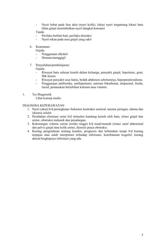 -   Nyeri hebat pada fase akut (nyeri kolik), lokasi nyeri tergantung lokasi batu
              (batu ginjal menimbulkan nyeri dangkal konstan)
          Tanda:
          -   Perilaku berhati-hati, perilaku distraksi
          -   Nyeri tekan pada area ginjal yang sakit

     6.   Keamanan:
          Gejala:
          -   Penggunaan alkohol
          -   Demam/menggigil

     7.   Penyuluhan/pembelajaran:
          Gejala:
          -   Riwayat batu saluran kemih dalam keluarga, penyakit ginjal, hipertensi, gout,
              ISK kronis
          -   Riwayat penyakit usus halus, bedah abdomen sebelumnya, hiperparatiroidisme
          -   Penggunaan antibiotika, antihipertensi, natrium bikarbonat, alopurinul, fosfat,
              tiazid, pemasukan berlebihan kalsium atau vitamin.

1.     Tes Diagnostik
         Lihat konsep medis.

DIAGNOSA KEPERAWATAN
   1. Nyeri (akut) b/d peningkatan frekuensi kontraksi ureteral, taruma jaringan, edema dan
      iskemia seluler.
   2. Perubahan eliminasi urine b/d stimulasi kandung kemih oleh batu, iritasi ginjal dan
      ureter, obstruksi mekanik dan peradangan.
   3. Kekurangan volume cairan (resiko tinggi) b/d mual/muntah (iritasi saraf abdominal
      dan pelvis ginjal atau kolik ureter, diuresis pasca obstruksi.
   4. Kurang pengetahuan tentang kondisi, prognosis dan kebutuhan terapi b/d kurang
      terpajan atau salah interpretasi terhadap informasi, keterbatasan kognitif, kurang
      akurat/lengkapnya informasi yang ada.




                                                                                           5
 