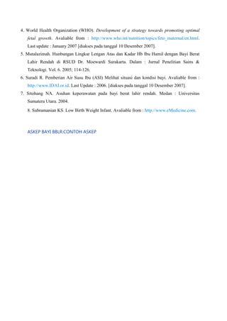 4. World Health Organization (WHO). Development of a strategy towards promoting optimal
fetal growth. Avaliable from : http://www.who.int/nutrition/topics/feto_maternal/en.html.
Last update : January 2007 [diakses pada tanggal 10 Desember 2007].
5. Mutalazimah. Hunbungan Lingkar Lengan Atas dan Kadar Hb Ibu Hamil dengan Bayi Berat
Lahir Rendah di RSUD Dr. Moewardi Surakarta. Dalam : Jurnal Penelitian Sains &
Teknologi. Vol. 6. 2005; 114-126.
6. Suradi R. Pemberian Air Susu Ibu (ASI) Melihat situasi dan kondisi bayi. Avaliable from :
http://www.IDAI.or.id. Last Update : 2006. [diakses pada tanggal 10 Desember 2007].
7. Sitohang NA. Asuhan keperawatan pada bayi berat lahir rendah. Medan : Universitas
Sumatera Utara. 2004.
8. Subramanian KS. Low Birth Weight Infant. Avaliable from : http://www.eMedicine.com.

ASKEP BAYI BBLR:CONTOH ASKEP

 
