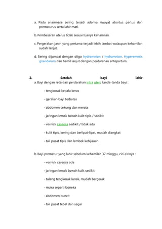 a. Pada anamnese sering terjadi adanya riwayat abortus partus dan
prematurus serta lahir mati.
b. Pembesaran uterus tidak sesuai tuanya kehamilan.
c. Pergerakan janin yang pertama terjadi lebih lambat walaupun kehamilan
sudah lanjut.
d. Sering dijumpai dengan oligo hydramnion / hydramnion. Hyperemesis
gravidarum dan hamil lanjut dengan perdarahan antepartum.

2.

Setelah
bayi
a. Bayi dengan retardasi perdarahan intra uteri, tanda-tanda bayi :

lahir

- tengkorak kepala keras
- gerakan bayi terbatas
- abdomen cekung dan merata
- jaringan lemak bawah kulit tipis / sedikit
- vernick caseosa sedikit / tidak ada
- kulit tipis, kering dan berlipat-lipat, mudah diangkat
- tali pusat tipis dan lembek kehijauan

b. Bayi prematur yang lahir sebelum kehamilan 37 minggu, ciri-cirinya :
- vernick caseosa ada
- jaringan lemak bawah kulit sedikit
- tulang tengkorak lunak, mudah bergerak
- muka seperti boneka
- abdomen buncit
- tali pusat tebal dan segar

 