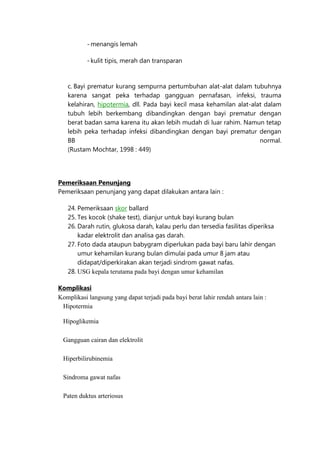 - menangis lemah
- kulit tipis, merah dan transparan

c. Bayi prematur kurang sempurna pertumbuhan alat-alat dalam tubuhnya
karena sangat peka terhadap gangguan pernafasan, infeksi, trauma
kelahiran, hipotermia, dll. Pada bayi kecil masa kehamilan alat-alat dalam
tubuh lebih berkembang dibandingkan dengan bayi prematur dengan
berat badan sama karena itu akan lebih mudah di luar rahim. Namun tetap
lebih peka terhadap infeksi dibandingkan dengan bayi prematur dengan
BB
normal.
(Rustam Mochtar, 1998 : 449)

Pemeriksaan Penunjang
Pemeriksaan penunjang yang dapat dilakukan antara lain :
24. Pemeriksaan skor ballard
25. Tes kocok (shake test), dianjur untuk bayi kurang bulan
26. Darah rutin, glukosa darah, kalau perlu dan tersedia fasilitas diperiksa
kadar elektrolit dan analisa gas darah.
27. Foto dada ataupun babygram diperlukan pada bayi baru lahir dengan
umur kehamilan kurang bulan dimulai pada umur 8 jam atau
didapat/diperkirakan akan terjadi sindrom gawat nafas.
28. USG kepala terutama pada bayi dengan umur kehamilan
Komplikasi
Komplikasi langsung yang dapat terjadi pada bayi berat lahir rendah antara lain :
Hipotermia
Hipoglikemia
Gangguan cairan dan elektrolit
Hiperbilirubinemia
Sindroma gawat nafas
Paten duktus arteriosus

 