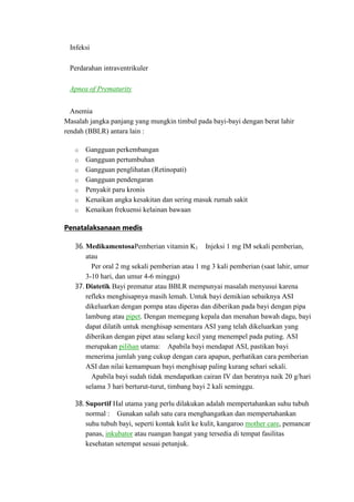 Infeksi
Perdarahan intraventrikuler
Apnea of Prematurity
Anemia
Masalah jangka panjang yang mungkin timbul pada bayi-bayi dengan berat lahir
rendah (BBLR) antara lain :
o
o
o
o
o
o
o

Gangguan perkembangan
Gangguan pertumbuhan
Gangguan penglihatan (Retinopati)
Gangguan pendengaran
Penyakit paru kronis
Kenaikan angka kesakitan dan sering masuk rumah sakit
Kenaikan frekuensi kelainan bawaan

Penatalaksanaan medis
36. MedikamentosaPemberian vitamin K1 Injeksi 1 mg IM sekali pemberian,
atau
Per oral 2 mg sekali pemberian atau 1 mg 3 kali pemberian (saat lahir, umur
3-10 hari, dan umur 4-6 minggu)
37. Diatetik Bayi prematur atau BBLR mempunyai masalah menyusui karena
refleks menghisapnya masih lemah. Untuk bayi demikian sebaiknya ASI
dikeluarkan dengan pompa atau diperas dan diberikan pada bayi dengan pipa
lambung atau pipet. Dengan memegang kepala dan menahan bawah dagu, bayi
dapat dilatih untuk menghisap sementara ASI yang telah dikeluarkan yang
diberikan dengan pipet atau selang kecil yang menempel pada puting. ASI
merupakan pilihan utama: Apabila bayi mendapat ASI, pastikan bayi
menerima jumlah yang cukup dengan cara apapun, perhatikan cara pemberian
ASI dan nilai kemampuan bayi menghisap paling kurang sehari sekali.
Apabila bayi sudah tidak mendapatkan cairan IV dan beratnya naik 20 g/hari
selama 3 hari berturut-turut, timbang bayi 2 kali seminggu.
38. Suportif Hal utama yang perlu dilakukan adalah mempertahankan suhu tubuh
normal : Gunakan salah satu cara menghangatkan dan mempertahankan
suhu tubuh bayi, seperti kontak kulit ke kulit, kangaroo mother care, pemancar
panas, inkubator atau ruangan hangat yang tersedia di tempat fasilitas
kesehatan setempat sesuai petunjuk.

 