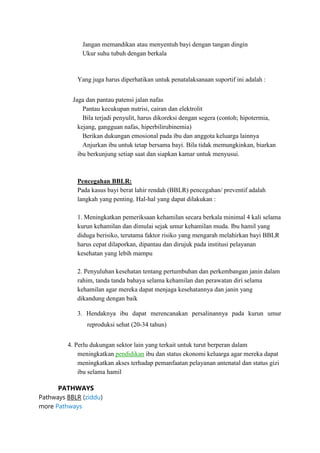 Jangan memandikan atau menyentuh bayi dengan tangan dingin
Ukur suhu tubuh dengan berkala

Yang juga harus diperhatikan untuk penatalaksanaan suportif ini adalah :
Jaga dan pantau patensi jalan nafas
Pantau kecukupan nutrisi, cairan dan elektrolit
Bila terjadi penyulit, harus dikoreksi dengan segera (contoh; hipotermia,
kejang, gangguan nafas, hiperbilirubinemia)
Berikan dukungan emosional pada ibu dan anggota keluarga lainnya
Anjurkan ibu untuk tetap bersama bayi. Bila tidak memungkinkan, biarkan
ibu berkunjung setiap saat dan siapkan kamar untuk menyusui.

Pencegahan BBLR:
Pada kasus bayi berat lahir rendah (BBLR) pencegahan/ preventif adalah
langkah yang penting. Hal-hal yang dapat dilakukan :
1. Meningkatkan pemeriksaan kehamilan secara berkala minimal 4 kali selama
kurun kehamilan dan dimulai sejak umur kehamilan muda. Ibu hamil yang
diduga berisiko, terutama faktor risiko yang mengarah melahirkan bayi BBLR
harus cepat dilaporkan, dipantau dan dirujuk pada institusi pelayanan
kesehatan yang lebih mampu
2. Penyuluhan kesehatan tentang pertumbuhan dan perkembangan janin dalam
rahim, tanda tanda bahaya selama kehamilan dan perawatan diri selama
kehamilan agar mereka dapat menjaga kesehatannya dan janin yang
dikandung dengan baik
3. Hendaknya ibu dapat merencanakan persalinannya pada kurun umur
reproduksi sehat (20-34 tahun)
4. Perlu dukungan sektor lain yang terkait untuk turut berperan dalam
meningkatkan pendidikan ibu dan status ekonomi keluarga agar mereka dapat
meningkatkan akses terhadap pemanfaatan pelayanan antenatal dan status gizi
ibu selama hamil
PATHWAYS
Pathways BBLR (ziddu)
more Pathways

 
