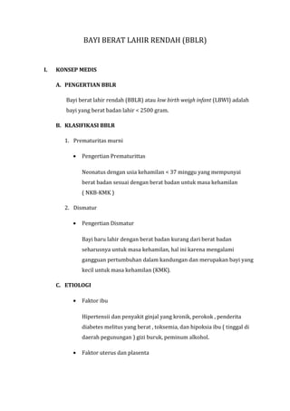 BAYI BERAT LAHIR RENDAH (BBLR)


I.   KONSEP MEDIS

     A. PENGERTIAN BBLR

        Bayi berat lahir rendah (BBLR) atau low birth weigh infant (LBWI) adalah
        bayi yang berat badan lahir < 2500 gram.

     B. KLASIFIKASI BBLR

       1. Prematuritas murni

          •   Pengertian Prematurittas

              Neonatus dengan usia kehamilan < 37 minggu yang mempunyai
              berat badan sesuai dengan berat badan untuk masa kehamilan
              ( NKB-KMK )

       2. Dismatur

          •   Pengertian Dismatur

              Bayi baru lahir dengan berat badan kurang dari berat badan
              seharusnya untuk masa kehamilan, hal ini karena mengalami
              gangguan pertumbuhan dalam kandungan dan merupakan bayi yang
              kecil untuk masa kehamilan (KMK).

     C. ETIOLOGI

          •   Faktor ibu

              Hipertensii dan penyakit ginjal yang kronik, perokok , penderita
              diabetes melitus yang berat , toksemia, dan hipoksia ibu ( tinggal di
              daerah pegunungan ) gizi buruk, peminum alkohol.

          •   Faktor uterus dan plasenta
 