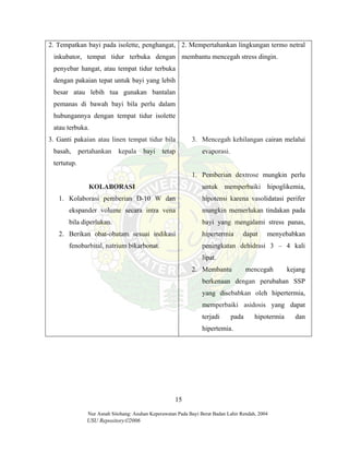 Nur Asnah Sitohang: Asuhan Keperawatan Pada Bayi Berat Badan Lahir Rendah, 2004
USU Repository©2006
2. Tempatkan bayi pada isolette, penghangat,
inkubator, tempat tidur terbuka dengan
penyebar hangat, atau tempat tidur terbuka
dengan pakaian tepat untuk bayi yang lebih
besar atau lebih tua gunakan bantalan
pemanas di bawah bayi bila perlu dalam
hubungannya dengan tempat tidur isolette
atau terbuka.
3. Ganti pakaian atau linen tempat tidur bila
basah, pertahankan kepala bayi tetap
tertutup.
KOLABORASI
1. Kolaborasi pemberian D-10 W dan
ekspander volume secara intra vena
bila diperlukan.
2. Berikan obat-obatam sesuai indikasi
fenobarbital, natrium bikarbonat.
2. Mempertahankan lingkungan termo netral
membantu mencegah stress dingin.
3. Mencegah kehilangan cairan melalui
evaporasi.
1. Pemberian dextrose mungkin perlu
untuk memperbaiki hipoglikemia,
hipotensi karena vasolidatasi perifer
mungkin memerlukan tindakan pada
bayi yang mengalami stress panas,
hipertermia dapat menyebabkan
peningkatan dehidrasi 3 – 4 kali
lipat.
2. Membantu mencegah kejang
berkenaan dengan perubahan SSP
yang disebabkan oleh hipertermia,
memperbaiki asidosis yang dapat
terjadi pada hipotermia dan
hipertemia.
15
 