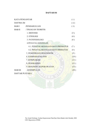 Nur Asnah Sitohang: Asuhan Keperawatan Pada Bayi Berat Badan Lahir Rendah, 2004
USU Repository©2006
DAFTAR ISl
KATA PENGANTAR ( i )
DAFTRA ISI ( ii )
BAB I :PENDAHULUAN ( 1)
BAB II : TINJAUAN TEORITIS
1. DEFENISI (3 )
2. ETIOLOGI (4 )
3. PATOFISIOLOGI (6 )
4.PENATALAKSANAAN
4.1. PENATALAKSANAAN BAYI PREMATUR (7 )
4.2. PENATALAKSANAAN BAYI DISMATUR (8 )
5. PEMERIKSAN DIAGNOSTIK (9 )
6. GAMBARAN KLINIS (10 )
7. KOMPLIKASI (11 )
8. PENGKAJIAN (11 )
9. DIAGNOSA KEPERAWATAN (13 )
BAB III : KESIMPULAN (20 )
DAFTAR PUSTAKA
 