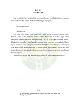Nur Asnah Sitohang: Asuhan Keperawatan Pada Bayi Berat Badan Lahir Rendah, 2004
USU Repository©2006
BAB III
KESIMPULAN
Bayi berat badan lahir rendah adalah bayi baru lahir yang berat badan lahirnya pada saat
keiahiran kurang dari 2500gr. BUR dapat dibagi 2 golongan yaitu :
1. prematuritas murni
2. dismaturitas
Bayi yang lahir dengan berat badan lahir rendah sering mengalami masalah sukar
bernafas, sukar dalam pemberian minum ,ikterus berat dan infeksi.Bayi juga rentan
mengalami hipotermi jika tidak dalam incubator. Bayi ini memerlukan perawatan khusus.
Bila fasilitas tempat bayi dilahirkan tidak memadai untuk perawatan bayi, maka bayi harus
segera dirujuk ke rumah sakit yang memiliki fasilitas khusus untuk bayi yang lahir dengan
berat badan rendah. Selama perjalanan ke tempat rujukan pastikan bahwa bayi terjaga tetap
hangat. Bungkus bayi dengan kain lembut,kering,selimuti dan pakai topi untuk menghindari
kehilangan panas.
Prognosis BBLR akan baik bila ditangani dengan cepat dan perawatan yang intensif.
(19)
 